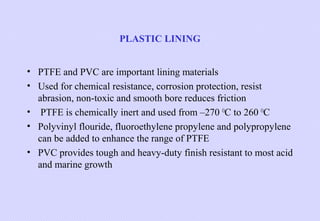 PLASTIC LINING
• PTFE and PVC are important lining materials
• Used for chemical resistance, corrosion protection, resist
abrasion, non-toxic and smooth bore reduces friction
• PTFE is chemically inert and used from –270 OC to 260 OC
• Polyvinyl flouride, fluoroethylene propylene and polypropylene
can be added to enhance the range of PTFE
• PVC provides tough and heavy-duty finish resistant to most acid
and marine growth

 