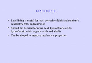 LEAD LININGS
• Lead lining is useful for most corrosive fluids and sulphuric
acid below 80% concentration
• Should not be used for nitric acid, hydrochloric acids,
hydrofluoric acids, organic acids and alkalis
• Can be alloyed to improve mechanical properties

 