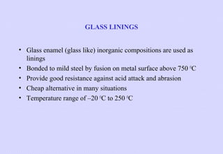 GLASS LININGS
• Glass enamel (glass like) inorganic compositions are used as
linings
• Bonded to mild steel by fusion on metal surface above 750 OC
• Provide good resistance against acid attack and abrasion
• Cheap alternative in many situations
• Temperature range of –20 OC to 250 OC

 