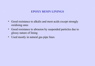 EPOXY RESIN LININGS
• Good resistance to alkalis and most acids except strongly
oxidising ones
• Good resistance to abrasion by suspended particles due to
glossy nature of lining
• Used mostly in natural gas pipe lines

 
