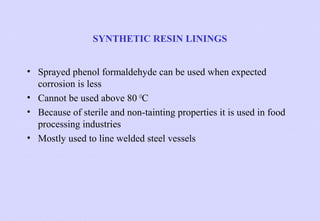 SYNTHETIC RESIN LININGS
• Sprayed phenol formaldehyde can be used when expected
corrosion is less
• Cannot be used above 80 OC
• Because of sterile and non-tainting properties it is used in food
processing industries
• Mostly used to line welded steel vessels

 
