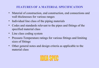 FEATURES OF A MATERIAL SPECIFICATION
• Material of construction, end construction, end connections and
wall thicknesses for various ranges
• Individual line class of the piping materials
• Codes and standards relevant to the pipes and fittings of the
specified material class
• Line class coding system
• Pressure-Temperature ratings for various fittings and limiting
sizes of fittings
• Other general notes and design criteria as applicable to the
material class

 