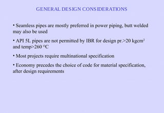 GENERAL DES IGN CONS IDERATIONS
• Seamless pipes are mostly preferred in power piping, butt welded
may also be used
• API 5L pipes are not permitted by IBR for design pr.>20 kgcm2
and temp>260 OC
• Most projects require multinational specification
• Economy precedes the choice of code for material specification,
after design requirements

 