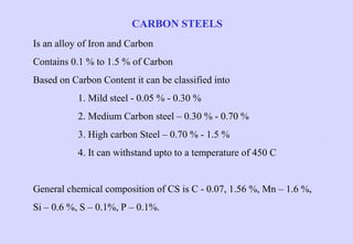 CARBON STEELS
Is an alloy of Iron and Carbon
Contains 0.1 % to 1.5 % of Carbon
Based on Carbon Content it can be classified into
1. Mild steel - 0.05 % - 0.30 %
2. Medium Carbon steel – 0.30 % - 0.70 %
3. High carbon Steel – 0.70 % - 1.5 %
4. It can withstand upto to a temperature of 450 C
 
General chemical composition of CS is C - 0.07, 1.56 %, Mn – 1.6 %,
Si – 0.6 %, S – 0.1%, P – 0.1%.

 