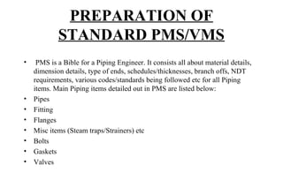 PREPARATION OF
STANDARD PMS/VMS
• PMS is a Bible for a Piping Engineer. It consists all about material details,
dimension details, type of ends, schedules/thicknesses, branch offs, NDT
requirements, various codes/standards being followed etc for all Piping
items. Main Piping items detailed out in PMS are listed below:
• Pipes
• Fitting
• Flanges
• Misc items (Steam traps/Strainers) etc
• Bolts
• Gaskets
• Valves
 