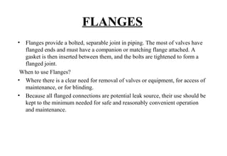 FLANGES
• Flanges provide a bolted, separable joint in piping. The most of valves have
flanged ends and must have a companion or matching flange attached. A
gasket is then inserted between them, and the bolts are tightened to form a
flanged joint.
When to use Flanges?
• Where there is a clear need for removal of valves or equipment, for access of
maintenance, or for blinding.
• Because all flanged connections are potential leak source, their use should be
kept to the minimum needed for safe and reasonably convenient operation
and maintenance.
 