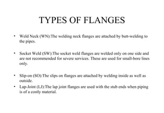 TYPES OF FLANGES
• Weld Neck (WN):The welding neck flanges are attached by butt-welding to
the pipes.
• Socket Weld (SW):The socket weld flanges are welded only on one side and
are not recommended for severe services. These are used for small-bore lines
only.
• Slip-on (SO):The slips on flanges are attached by welding inside as well as
outside.
• Lap-Joint (LJ):The lap joint flanges are used with the stub ends when piping
is of a costly material.
 