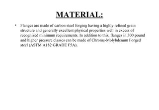 MATERIAL:
• Flanges are made of carbon steel forging having a highly refined grain
structure and generally excellent physical properties well in excess of
recognized minimum requirements. In addition to this, flanges in 300 pound
and higher pressure classes can be made of Chrome-Molybdenum Forged
steel (ASTM A182 GRADE F5A).
 