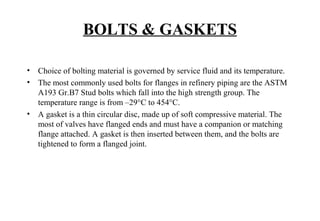 BOLTS & GASKETS
• Choice of bolting material is governed by service fluid and its temperature.
• The most commonly used bolts for flanges in refinery piping are the ASTM
A193 Gr.B7 Stud bolts which fall into the high strength group. The
temperature range is from –29°C to 454°C.
• A gasket is a thin circular disc, made up of soft compressive material. The
most of valves have flanged ends and must have a companion or matching
flange attached. A gasket is then inserted between them, and the bolts are
tightened to form a flanged joint.
 