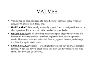VALVES
• Valves stop or open and regulate flow. Some of the basic valve types are
gate, globe, check, Ball, Plug, etc.
• GATE VALVE: It is usually manually operated and is designed for open or
shut operation. Flow can enter either end of the gate body.
• GLOBE VALVE: is for throttling. Good examples of globe valves are the
faucets on washbasin which throttle or adjust the flow to suit a person’s
needs. Flow must enter the valve and flow up, against the seat, and change
the direction again to the outlet.
• CHECK VALVE: “checks” flow. It lets flow go one way and will not let it
reverse. When you have a check valve in a line, you have made a one-way
street. The flow can go one way.
 