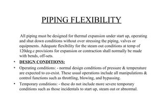 PIPING FLEXIBILITY
All piping must be designed for thermal expansion under start up, operating
and shut down conditions without over stressing the piping, valves or
equipments. Adequate flexibility for the steam out conditions at temp of
120deg.c provisions for expansion or contraction shall normally be made
with bends, off-sets.
• DESIGN CONDITIONS:
• Operating conditions: - normal design conditions of pressure & temperature
are expected to co-exist. These usual operations include all manipulations &
control functions such as throttling, blowing, and bypassing.
• Temporary conditions: - these do not include more severe temporary
conditions such as those incidentals to start up, steam out or abnormal.
 