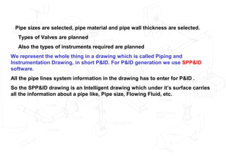 Pipe sizes are selected, pipe material and pipe wall thickness are selected.
Types of Valves are planned
Also the types of instruments required are planned
We represent the whole thing in a drawing which is called Piping and
Instrumentation Drawing, in short P&ID. For P&ID generation we use SPP&ID
software.
All the pipe lines system information in the drawing has to enter for P&ID .
So the SPP&ID drawing is an Intelligent drawing which under it’s surface carries
all the information about a pipe like, Pipe size, Flowing Fluid, etc.
 