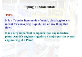 PIPE:
It is a Tubular item made of metal, plastic, glass etc.
meant for conveying Liquid, Gas or any thing that
flows.
It is a very important component for any industrial
plant. And it’s engineering plays a major part in overall
engineering of a Plant.
Piping Fundamentals
 