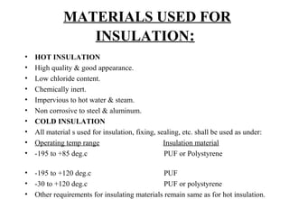 MATERIALS USED FOR
INSULATION: 
• HOT INSULATION
• High quality & good appearance.
• Low chloride content.
• Chemically inert.
• Impervious to hot water & steam.
• Non corrosive to steel & aluminum.
• COLD INSULATION
• All material s used for insulation, fixing, sealing, etc. shall be used as under:
• Operating temp range                                  Insulation material
• -195 to +85 deg.c                                         PUF or Polystyrene                              
                  
• -195 to +120 deg.c                                       PUF
• -30 to +120 deg.c                                         PUF or polystyrene 
• Other requirements for insulating materials remain same as for hot insulation.
 