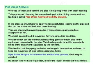 Pipe Stress Analysis
We need to check and confirm the pipe is not going to fail with these loading.
This process of checking the stress developed in the piping due to various
loading is called Pipe Stress Analysis/Flexibility analysis.
In the process of Analysis we apply various postulated loading on the pipe and
find out the stress resulted from these loading.
Then we check with governing codes if those stresses generated are
acceptable or not.
We check support load & movement for various loading condition.
We also check out the terminal point loading generated from pipe to the
equipment connected to the pipe. This loading are to be within acceptable
limits of the equipment suggested by the vendors.
We also find out the pipe growth due to change in temperature and need to
keep the movement of pipe within acceptable limits.
Pipe Stress Analysis is an Interactive and Iterative process. Each step is
checked
If a check fails we have to go back, modify the layout and restart the analysis.
 