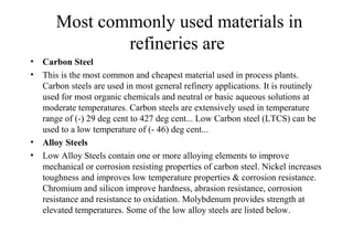 Most commonly used materials in
refineries are
• Carbon Steel
• This is the most common and cheapest material used in process plants.
Carbon steels are used in most general refinery applications. It is routinely
used for most organic chemicals and neutral or basic aqueous solutions at
moderate temperatures. Carbon steels are extensively used in temperature
range of (-) 29 deg cent to 427 deg cent... Low Carbon steel (LTCS) can be
used to a low temperature of (- 46) deg cent...
• Alloy Steels
• Low Alloy Steels contain one or more alloying elements to improve
mechanical or corrosion resisting properties of carbon steel. Nickel increases
toughness and improves low temperature properties & corrosion resistance.
Chromium and silicon improve hardness, abrasion resistance, corrosion
resistance and resistance to oxidation. Molybdenum provides strength at
elevated temperatures. Some of the low alloy steels are listed below.
 