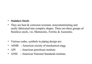 • Stainless Steels
• They are heat & corrosion resistant, noncontaminating and
easily fabricated into complex shapes. There are three groups of
Stainless steels, viz, Martensitic, Ferritic & Austenitic.
• Various codes, symbols in piping design are:
• ASME - American society of mechanical engg.
• API - American petroleum institute.
• ANSI - American National Standards institute.
 