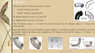 They are used to change direction of pipe.
1. LONG RADIUS (LR) AND
2. SHORT RADIUS (SR)ELBOWS.
90 degree elbow comes in LR and SR.
45 degree elbow comes in LR only.
The LR elbows radius is 1.5 times the nominal size. The SR elbows radius is 1 times the
nominal size.
Normally elbows are butt-welded, socket welded or sometimes bolted connections are also
available. Reducing elbows are available on 90 degree only and the radius is 1.5 times of
the larger end
ELBOWS
18
Velmurugan Sivaraman
 