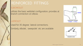 REINFORCED FITTINGS
ELBOWOLET
utilizes the basic weldolet configuration, provides at
branch connection on elbow.
LATROLET
Used for 45 degree lateral connections.
Similarly, elbolet, sweepolet etc are available
35
Velmurugan Sivaraman
 