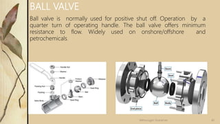 BALL VALVE
Ball valve is normally used for positive shut off. Operation by a
quarter turn of operating handle. The ball valve offers minimum
resistance to flow. Widely used on onshore/offshore and
petrochemicals.
40
Velmurugan Sivaraman
 