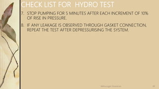 CHECK LIST FOR HYDRO TEST
7. STOP PUMPING FOR 5 MINUTES AFTER EACH INCREMENT OF 10%
OF RISE IN PRESSURE.
8. IF ANY LEAKAGE IS OBSERVED THROUGH GASKET CONNECTION,
REPEAT THE TEST AFTER DEPRESSURISING THE SYSTEM.
49
Velmurugan Sivaraman
 