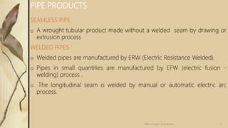 SEAMLESS PIPE
o A wrought tubular product made without a welded seam by drawing or
extrusion process
WELDED PIPES
o Welded pipes are manufactured by ERW (Electric Resistance Welded).
o Pipes in small quantities are manufactured by EFW (electric fusion -
welding) process .
o The longitudinal seam is welded by manual or automatic electric arc
process.
PIPE PRODUCTS
5
Velmurugan Sivaraman
 