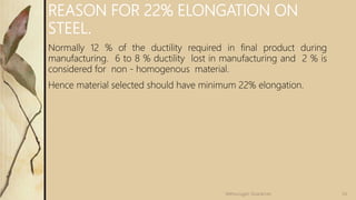 REASON FOR 22% ELONGATION ON
STEEL.
Normally 12 % of the ductility required in final product during
manufacturing. 6 to 8 % ductility lost in manufacturing and 2 % is
considered for non - homogenous material.
Hence material selected should have minimum 22% elongation.
54
Velmurugan Sivaraman
 