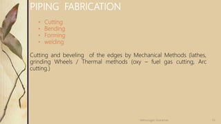 55
Velmurugan Sivaraman
PIPING FABRICATION
• Cutting
• Bending
• Forming
• welding
Cutting and beveling of the edges by Mechanical Methods (lathes,
grinding Wheels / Thermal methods (oxy – fuel gas cutting, Arc
cutting.)
 
