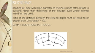 BUCKLING
Bending of pipe with large diameter to thickness ratios often results in
buckling rather than thickening of the intrados even where internal
mandrels are used.
Ratio of the distance between the crest to depth must be equal to or
greater than 12 (A/depth > 12).
Depth = ((OD1)+(OD3))/2 – (OD 2).
58
Velmurugan Sivaraman
 