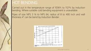 HOT BENDING
Carried out in the temperature range of 1036*c to 1121*c by induction
bending. Where suitable cold bending equipment is unavailable
Pipes of size NPS 3 ½ to NPS 64, radius of 8 to 400 inch and wall
thickness 4” can be bend by Induction Bender .
60
Velmurugan Sivaraman
 