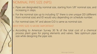 o Pipes are designated by nominal size, starting from 1/8” nominal size, and
increasing in steps.
o For the nominal size up to including 12” there is one unique OD (different
from nominal size) and ID would vary depending on schedule number.
o For nominal sizes 14” and above O.D is same as nominal size.
WHY PIPE SIZE IS MORE IMPORTANT
o According to American Survey 30 % of the total cost of a chemical
process plant goes for piping elements and valves. Take optimum pipe
size while designing the pipe size.
NOMINAL PIPE SIZE (NPS)
7
Velmurugan Sivaraman
 
