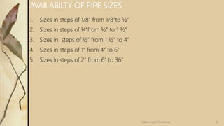1. Sizes in steps of 1/8” from 1/8”to ½”
2. Sizes in steps of ¼”from ½” to 1 ½”
3. Sizes in steps of ½” from 1 ½” to 4”
4. Sizes in steps of 1” from 4” to 6”
5. Sizes in steps of 2” from 6” to 36”
AVAILABILTY OF PIPE SIZES
8
Velmurugan Sivaraman
 