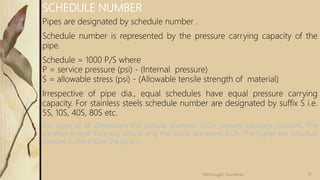 Pipes are designated by schedule number .
Schedule number is represented by the pressure carrying capacity of the
pipe.
Schedule = 1000 P/S where
P = service pressure (psi) - (Internal pressure)
S = allowable stress (psi) - (Allowable tensile strength of material)
Irrespective of pipe dia., equal schedules have equal pressure carrying
capacity. For stainless steels schedule number are designated by suffix S i.e.
5S, 10S, 40S, 80S etc.
For pipes of all dimensions the outside diameter (O.D.) remains relatively constant. The
variation in wall thickness affects only the inside diameters (I.D.). The higher the schedule
number is, the thicker the pipe is.
SCHEDULE NUMBER
10Velmurugan Sivaraman
 