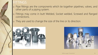 o Pipe fittings are the components which tie together pipelines, valves, and
other parts of a piping system.
o Fittings may come in butt Welded, Socket welded, Screwed and flanged
connections.
o They are used to change the size of the line or its direction.
FITTINGS
14Velmurugan Sivaraman
 