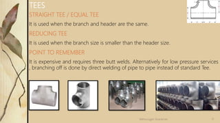 STRAIGHT TEE / EQUAL TEE
It is used when the branch and header are the same.
REDUCING TEE
It is used when the branch size is smaller than the header size.
POINT TO REMEMBER
It is expensive and requires three butt welds. Alternatively for low pressure services
, branching off is done by direct welding of pipe to pipe instead of standard Tee.
TEES
17Velmurugan Sivaraman
 