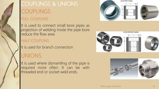 COUPLINGS
FULL COUPLING
It is used to connect small bore pipes as
projection of welding inside the pipe bore
reduce the flow area
HALF COUPLING
It is used for branch connection
UNIONS
It is used where dismantling of the pipe is
required more often. It can be with
threaded end or socket weld ends.
COUPLINGS & UNIONS
20Velmurugan Sivaraman
 