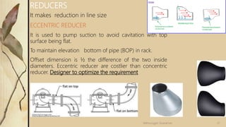 It makes reduction in line size
ECCENTRIC REDUCER
It is used to pump suction to avoid cavitation with top
surface being flat.
To maintain elevation bottom of pipe (BOP) in rack.
Offset dimension is ½ the difference of the two inside
diameters. Eccentric reducer are costlier than concentric
reducer. Designer to optimize the requirement
REDUCERS
21Velmurugan Sivaraman
 