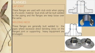 LAP JOINT
These flanges are used with stub ends when piping
is of a exotic material. Stub ends will be butt welded
to the piping and the flanges are keep loose over
the same.
WELDING NECK
These flanges are generally butt welded to the
pipes where excessive direct bending stress on the
flanged joint or supporting heavy equipment are
envisaged.
FLANGES
26Velmurugan Sivaraman
 