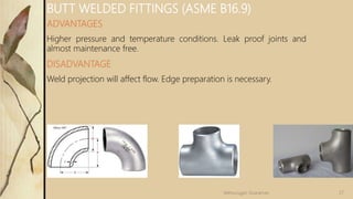 ADVANTAGES
Higher pressure and temperature conditions. Leak proof joints and
almost maintenance free.
DISADVANTAGE
Weld projection will affect flow. Edge preparation is necessary.
BUTT WELDED FITTINGS (ASME B16.9)
27Velmurugan Sivaraman
 