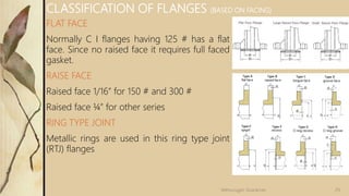 FLAT FACE
Normally C I flanges having 125 # has a flat
face. Since no raised face it requires full faced
gasket.
RAISE FACE
Raised face 1/16” for 150 # and 300 #
Raised face ¼” for other series
RING TYPE JOINT
Metallic rings are used in this ring type joint
(RTJ) flanges
CLASSIFICATION OF FLANGES (BASED ON FACING)
29Velmurugan Sivaraman
 