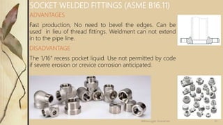 ADVANTAGES
Fast production, No need to bevel the edges. Can be
used in lieu of thread fittings. Weldment can not extend
in to the pipe line.
DISADVANTAGE
The 1/16” recess pocket liquid. Use not permitted by code
if severe erosion or crevice corrosion anticipated.
SOCKET WELDED FITTINGS (ASME B16.11)
31Velmurugan Sivaraman
 