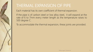THERMAL EXPANSION OF PIPE
Each material has its own coefficient of thermal expansion.
If the pipe is of carbon steel or low alloy steel, it will expand at the
rate of 6 to 7mm every meter length as the temperature raises to
500 degree C.
To accommodate the thermal expansion, these joints are provided.
36Velmurugan Sivaraman
 