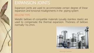 EXPANSION JOINTS
Expansion joints are used to accommodate certain degree of linear
expansion and torsional misalignments in the piping system
BELLOW TYPE
Metallic bellows of compatible materials (usually stainless steels) are
used to compensate the thermal expansion. Thickness of bellows
normally 1 to 2mm.
37Velmurugan Sivaraman
 