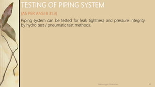TESTING OF PIPING SYSTEM
(AS PER ANSI B 31.3)
Piping system can be tested for leak tightness and pressure integrity
by hydro test / pneumatic test methods.
45Velmurugan Sivaraman
 