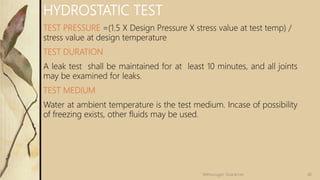 HYDROSTATIC TEST
TEST PRESSURE =(1.5 X Design Pressure X stress value at test temp) /
stress value at design temperature
TEST DURATION
A leak test shall be maintained for at least 10 minutes, and all joints
may be examined for leaks.
TEST MEDIUM
Water at ambient temperature is the test medium. Incase of possibility
of freezing exists, other fluids may be used.
46Velmurugan Sivaraman
 