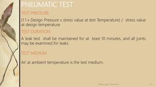 PNEUMATIC TEST
TEST PRESSURE
(1.1 x Design Pressure x stress value at test Temperature) / stress value
at design temperature
TEST DURATION
A leak test shall be maintained for at least 10 minutes, and all joints
may be examined for leaks.
TEST MEDIUM
Air at ambient temperature is the test medium.
47Velmurugan Sivaraman
 