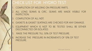 CHECK LIST FOR HYDRO TEST
1. COMPLETION OF WELDING ON PRESSURE PARTS.
2. ALL LONG SEAMS & CIRC. SEAMS ARE MADE VISIBLE FOR
INSPECTION.
3. COMPLETION OF ALL NDT.
4. GASKETS & GASKET SEATINGS ARE CHECKED FOR ANY DAMAGE.
5. EQUIPMENT WHICH IS NOT TO BE TESTED SHALL BE EITHER
DISCONNECTED OR ISOLATED.
5. RAISE THE PRESSURE TILL 50% OF TEST PRESSURE.
6. INCREASE THE PRESSURE IN INCREMENTS OF 10% OF TEST
PRESSURE.
48Velmurugan Sivaraman
 