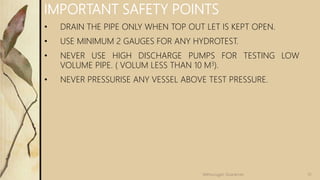 IMPORTANT SAFETY POINTS
• DRAIN THE PIPE ONLY WHEN TOP OUT LET IS KEPT OPEN.
• USE MINIMUM 2 GAUGES FOR ANY HYDROTEST.
• NEVER USE HIGH DISCHARGE PUMPS FOR TESTING LOW
VOLUME PIPE. ( VOLUM LESS THAN 10 M3).
• NEVER PRESSURISE ANY VESSEL ABOVE TEST PRESSURE.
51Velmurugan Sivaraman
 