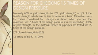 REASON FOR CHECKING 1.5 TIMES OF
DESIGN PRESSURE
Normally 66% of yield strength (i.e. 2/3 yield strength) or 1/3 of the
tensile strength which ever is less is taken as a basic Allowable stress
for metals considered for design calculation. when you test the
materials for 1.5 times of the design pressure it is not exceeding 100%
of yield strength of the material. Hence all pipelines are tested for 1.5
times of the design pressure.
2/3 of yield strength is 66 %
1.5 times of 66 % is 99 %
53Velmurugan Sivaraman
 