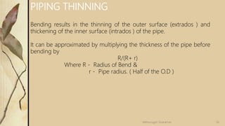56Velmurugan Sivaraman
PIPING THINNING
Bending results in the thinning of the outer surface (extrados ) and
thickening of the inner surface (intrados ) of the pipe.
It can be approximated by multiplying the thickness of the pipe before
bending by
R/(R+ r)
Where R - Radius of Bend &
r - Pipe radius. ( Half of the O.D )
 